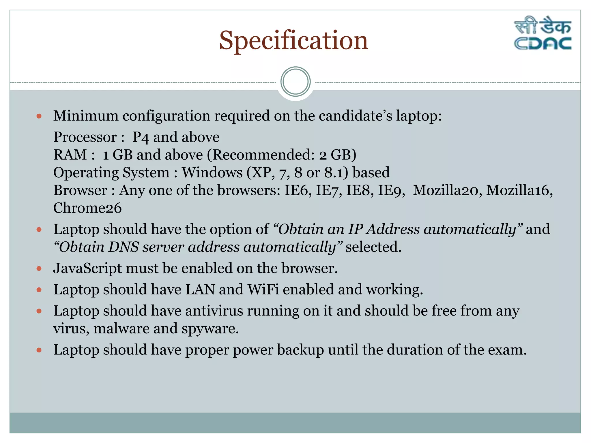  Minimum configuration required on the candidate’s laptop:
Processor : P4 and above
RAM : 1 GB and above (Recommended: 2 GB)
Operating System : Windows (XP, 7, 8 or 8.1) based
Browser : Any one of the browsers: IE6, IE7, IE8, IE9, Mozilla20, Mozilla16,
Chrome26
 Laptop should have the option of “Obtain an IP Address automatically” and
“Obtain DNS server address automatically” selected.
 JavaScript must be enabled on the browser.
 Laptop should have LAN and WiFi enabled and working.
 Laptop should have antivirus running on it and should be free from any
virus, malware and spyware.
 Laptop should have proper power backup until the duration of the exam.
Specification
 
