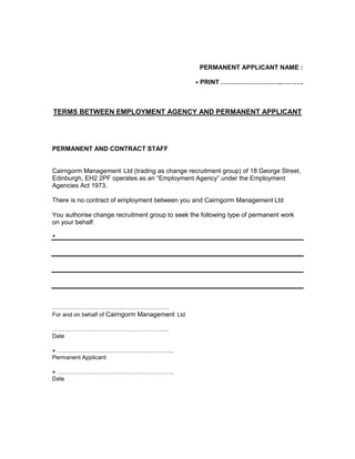 PERMANENT APPLICANT NAME : <br /> PRINT ………………………..……….<br />TERMS BETWEEN EMPLOYMENT AGENCY AND PERMANENT APPLICANT<br />PERMANENT AND CONTRACT STAFF<br />Cairngorm Management  Ltd (trading as change recruitment group) of 18 George Street, Edinburgh, EH2 2PF operates as an “Employment Agency” under the Employment Agencies Act 1973.<br />There is no contract of employment between you and Cairngorm Management Ltd<br />You authorise change recruitment group to seek the following type of permanent work on your behalf:<br />……………………………………………….<br />For and on behalf of Cairngorm Management  Ltd<br />……………………………………………….<br />Date<br /> ……………………………………………….<br />Permanent Applicant<br /> ……………………………………………….<br />Date<br />