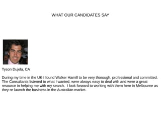 WHAT OUR CANDIDATES SAY
Tyson Dujela, CA
During my time in the UK I found Walker Hamill to be very thorough, professional and committed.
The Consultants listened to what I wanted, were always easy to deal with and were a great
resource in helping me with my search. I look forward to working with them here in Melbourne as
they re-launch the business in the Australian market.
 