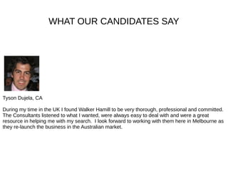 WHAT OUR CANDIDATES SAY
Tyson Dujela, CA
During my time in the UK I found Walker Hamill to be very thorough, professional and committed.
The Consultants listened to what I wanted, were always easy to deal with and were a great
resource in helping me with my search. I look forward to working with them here in Melbourne as
they re-launch the business in the Australian market.
 
