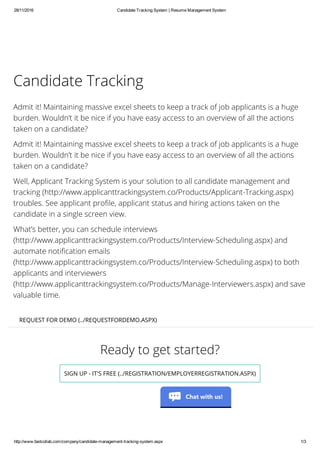 28/11/2016 Candidate Tracking System | Resume Management System
http://www.fastcollab.com/company/candidate­management­tracking­system.aspx 1/3
Ready to get started?
SIGN UP - IT'S FREE (../REGISTRATION/EMPLOYERREGISTRATION.ASPX)
Candidate Tracking
Admit it! Maintaining massive excel sheets to keep a track of job applicants is a huge
burden. Wouldn’t it be nice if you have easy access to an overview of all the actions
taken on a candidate?
Admit it! Maintaining massive excel sheets to keep a track of job applicants is a huge
burden. Wouldn’t it be nice if you have easy access to an overview of all the actions
taken on a candidate?
Well, Applicant Tracking System is your solution to all candidate management and
tracking (http://www.applicanttrackingsystem.co/Products/Applicant-Tracking.aspx)
troubles. See applicant profile, applicant status and hiring actions taken on the
candidate in a single screen view.
What’s better, you can schedule interviews
(http://www.applicanttrackingsystem.co/Products/Interview-Scheduling.aspx) and
automate notification emails
(http://www.applicanttrackingsystem.co/Products/Interview-Scheduling.aspx) to both
applicants and interviewers
(http://www.applicanttrackingsystem.co/Products/Manage-Interviewers.aspx) and save
valuable time.
REQUEST FOR DEMO (../REQUESTFORDEMO.ASPX)
Chat with us!
 