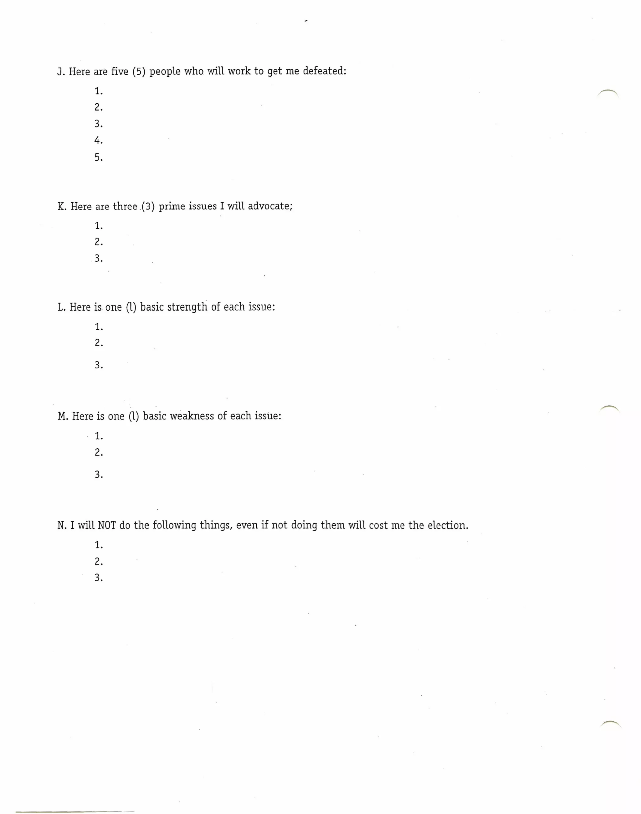 J. Here are five (5) people who will work to get me defeated:
        1.

        2.
        3.
        4.
        5.


K. Here are three (3) prime issues I will advocate;
        1.
        2.
        3.



L. Here is one (1) basic strength   of each issue:
        1.

        2.

        3.



M. Here is one (1) basic weakness of each issue:
        1.
        2.
        3.



N. I will NOTdo the following things, even if not doing them will cost me the election.
        1.
        2.
        3.
 