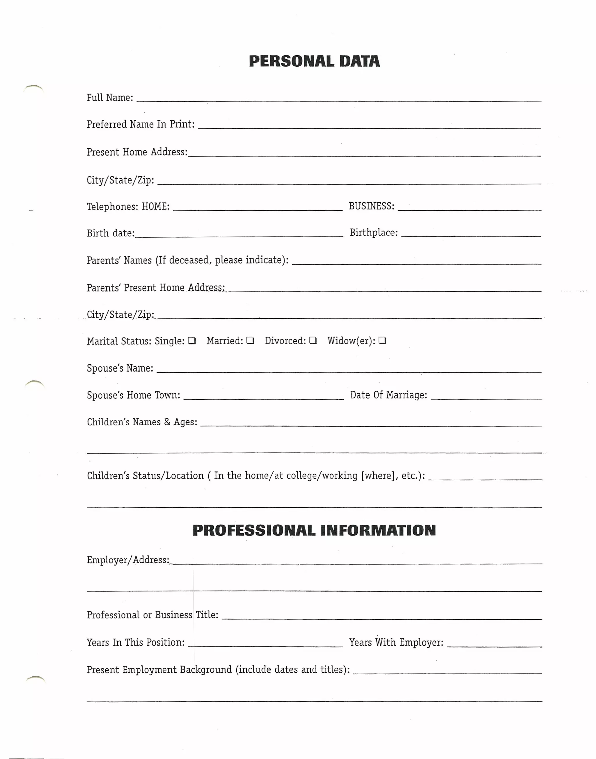 PERSONAL DATA

FullName:                    ~--------------------------

Preferred Name In Print:                                                                                   _

Present Home Address:                                                                                      _

City/State/Zip:                                                                                            _

Telephones: HOME:                                                    BUSINESS:                         _

Birth date:________________                                              Birthplace:                       _

Parents' Names (If deceased, please indicate):                                                         _

Parents' Present HorneAddress;                                      ---' __      ---'                  _

.City/State /Zip:                           ~                                                 ____'_       _

Marital Status: Single: 0     Married: 0        Divorced: 0     Widow(er): 0

Spouse's Name:                                                                                             _

Spouse's Home Town:                                             _        Date Of Marriage:                 _

Children's Names & Ages:                                                                               _




Children's Status/Location     (In the home/at         college/working      [where], etc.):                _




                            PROFESSIONAL                       INFORMATION
Employer/ Address: ..                                                                                          _




Professional or Business Title:                                                                            _

Years In This Position:                                              Years With Employer:                  _

Present Employment Background (include dates and titles):                                                  _
 