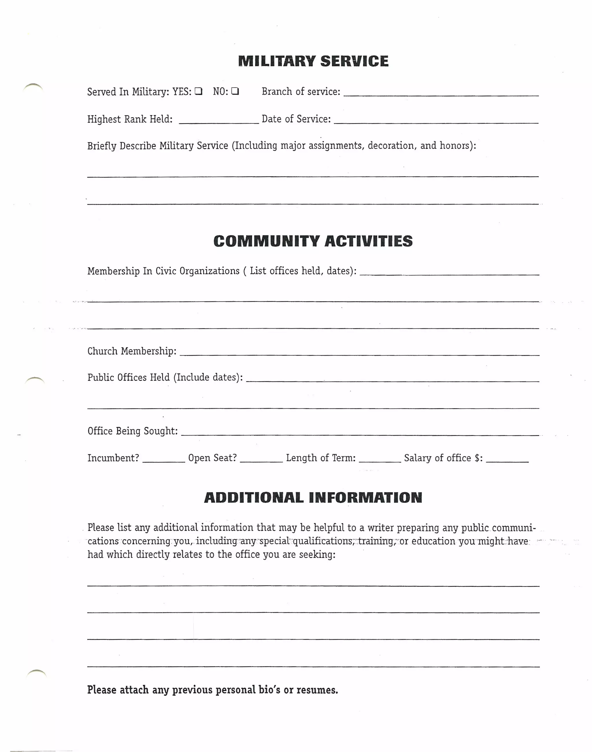 MILITARY SERVICE

 Served In Military: YES: 0   NO: 0         Branch of service: ------------------------------

 Highest Rank Held:     -----------         Date of Service: --------------------------------

 Briefly Describe Military Service (Including major assignments,       decoration,   and honors):




                               COMMUNITY                    ACTIVITIES
 Membership In Civic Organizations      ( List offices held, dates):                                      _




 Church Membership:                                                                                       _

 Public Offices Held (Include dates):                       ~                                             _




 Office Being Sought:                                                                                     _

 Incumbent?              Open Seat?               Length of Term:               Salary of office $:   _



                              ADDITIONAL INFORMATION
. Please list any additional information that may be helpful to a writer preparing any public communi-
 'cations'concerningyou,including'any'speciat:qualificatiuIIs;':training~"Dreducationyou'ffiighLhave:  .....
  had which directly relates to the office you are seeking:




 Please attach any previous personal bio's or resumes.
 