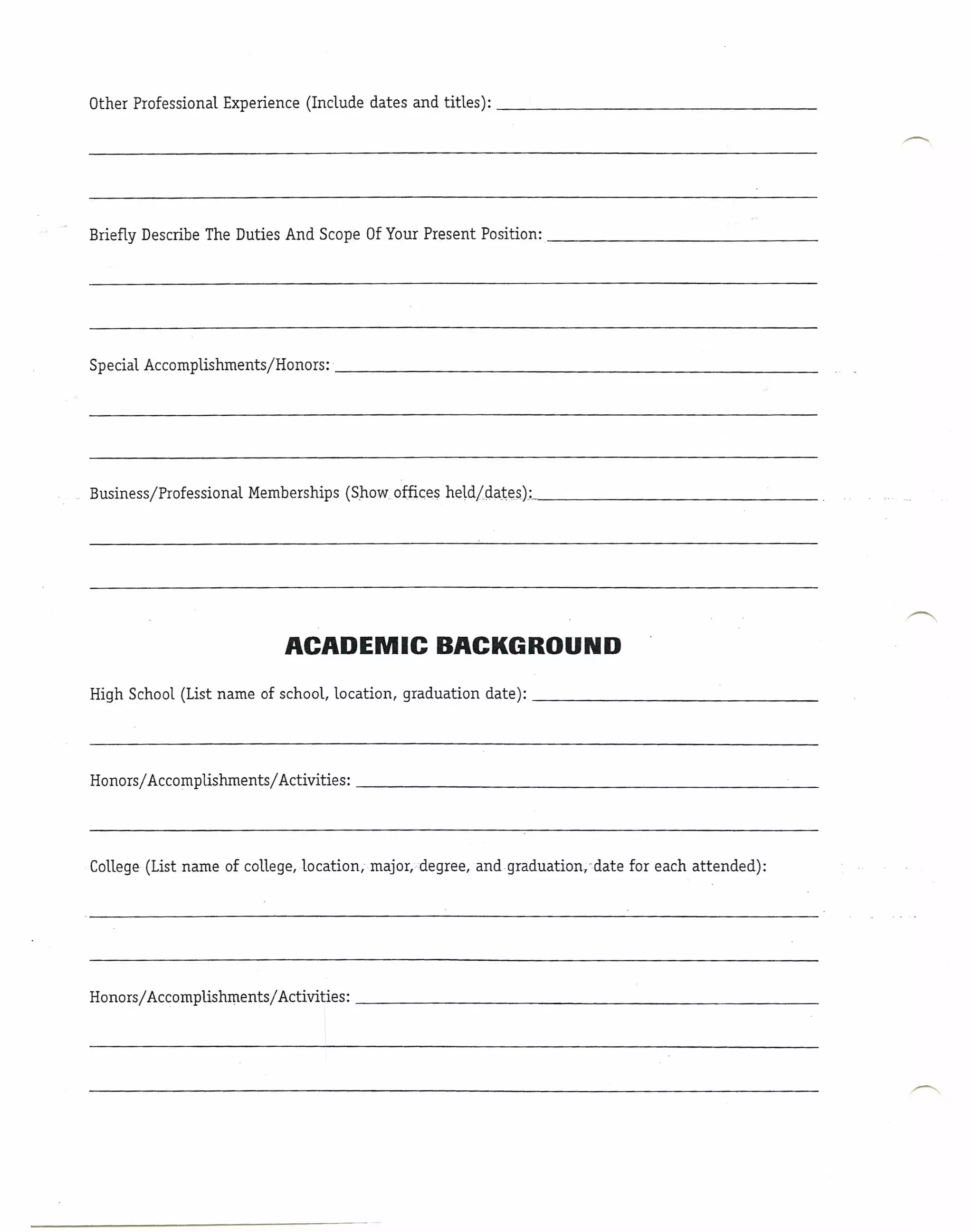 Other Professional Experience (Include dates and titles):                                           _




Briefly Describe The Duties And Scope Of Your Present Position:                                         _




Special Accomplishments/Honors;'                                                                    _




Business/Professional   Memberships (Show offices held/.ciat~sJ;_.                                  _




                             ACADEMIC BACKGROUND
High School (List name of school, location, graduation      date):                                  _




Honorsj Accomplishments/Activities:                                                                 _




College (List name of college, location, major, degree, andqraduation.vdate   for each attended):




Honors/ Accomplishmentsj Activities:                                                                _
 