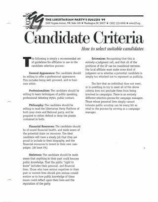 THE LIBERTARIAN             PARTY'S SUCCESS'99
                    2600 VirginiaAvenue,NW, Suite 100   * WashingtonDC20037 * (202) 333-0008 * www.LP.org


 Candidate Criteria                                     How to select suitable candidates


T
       he following is simply a recommended set                   Extremism: Recognizing that this is
       of guidelines for affiliates to use in the           entirely a judgment call, and that all of the
  .    candidate selection process:                        positions of the LP can be considered extreme,
                                                           the local affiliate must make some kind of
      General Appearance: The candidate should             judgment as to whether a potential candidate is
be willing to offer a professional appearance.             simply too whacked out to represent us publicly.
This includes being well groomed, and in busi-
ness attire.                                                      The fact that an individual does not meet,
                                                           or is unwilling to try to meet all of the above
      Professionalism: The candidate should be             criteria does not preclude them from being
willing to learn techniques of public speaking,            involved in campaigns. There is an entirely
professional debating styles, public contact.              different selection process for campaign managers.
                                                           Those whose personal lives simply cannot
      Philosophy: The candidate should be                  tolerate public scrutiny can be every bit as
willing to read the Libertarian Party Platform of          vital to the process by serving as a campaign
both your state and National party, and be                 manager.
prepared to either defend or deny the planks
contained in both.

      Financial Resources: The candidate should
be of sound financial health, and made aware of
the potential drain on resources. The ideal
candidate will have a steady job that they are
proud to include in their biography, and the
financial resources to invest in their own cam-
paigns. (At least 5%)

      Skeletons: The candidate should be made
aware that anything in their past could become
public knowledge. That the public "right to
know" includes their personal, and financial
lives. Those who have serious negatives in their
past or current lives should give serious consid-
eration as to how public knowledge of these
issues could reflect upon their lives and the
reputation of the party.
 