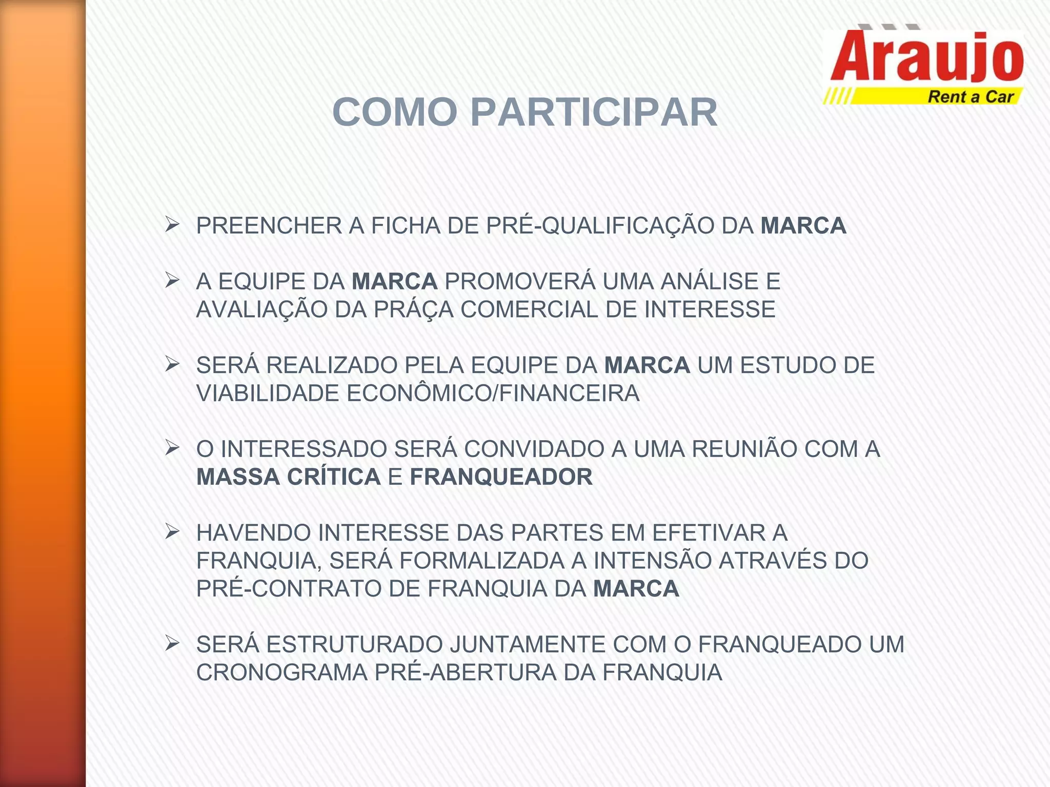 COMO PARTICIPAR PREENCHER A FICHA DE PRÉ-QUALIFICAÇÃO DA  MARCA A EQUIPE DA  MARCA  PROMOVERÁ UMA ANÁLISE E AVALIAÇÃO DA PRÁÇA COMERCIAL DE INTERESSE SERÁ REALIZADO PELA EQUIPE DA  MARCA  UM ESTUDO DE VIABILIDADE ECONÔMICO/FINANCEIRA O INTERESSADO SERÁ CONVIDADO A UMA REUNIÃO COM A  MASSA CRÍTICA  E  FRANQUEADOR HAVENDO INTERESSE DAS PARTES EM EFETIVAR A FRANQUIA, SERÁ FORMALIZADA A INTENSÃO ATRAVÉS DO PRÉ-CONTRATO DE FRANQUIA DA  MARCA SERÁ ESTRUTURADO JUNTAMENTE COM O FRANQUEADO UM CRONOGRAMA PRÉ-ABERTURA DA FRANQUIA 