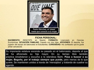 Pedro Sánchez, un 'pieza'
hasta que conoció a su mujer
Su imponente estatura esconde su pasado en el baloncesto, deporte al que
se ha aficionado su hija mayor. En su tiempo libre también
practica breakdance y escucha a la islandesa Björk. Pasa a buscar a su
mujer, Begoña, por el trabajo siempre que puede, pero menos de lo que
quiere. Se mantienen unidos a través de 'mensajitos' y tratando de cuadrar su
agenda
FICHA PERSONAL:
NACIMIENTO: 29/02/1972, en Madrid. FORMATO: Licenciado en Ciencias
Económicas. SITUACIÓN FAMILIAR: Casado con dos hijas. AFICIONES: El deporte, fue
jugador del equipo de baloncesto el Estudiantes. CURIOSIDAD: Ha confesado que le gusta
pintar caricaturas
 