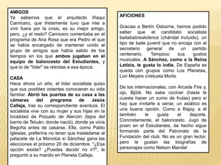 AFICIONES
Gracias a Bertín Osborne, hemos podido
saber que el candidato socialista
bailababreakdance (chándal incluido), un
tipo de baile juvenil que no encaja con el
secretario general de un partido
centenario. Tampoco sus gustos
musicales. A Sánchez, como a la Reina
Letizia, le gusta lo indie. De España se
queda con grupos como Los Planetas,
Lori Meyers oVetusta Morla.
De los internacionales, con Arcade Fire y,
ojo, Björk. No sabe cocinar (hasta le
cuesta hacer un zumo de frutas) pero sí
hay que invitarle a cenar, un asiático es
una buena opción. Como a Rajoy, a él
también le gusta el deporte.
Concretamente, el baloncesto. Jugó de
joven en el Estudiantes, de hecho sigue
formando parte del Patronato de la
Fundación del club. No es un gran lector,
pero le gustan las biografías de
personajes como Nelson Mandel
AMIGOS
Ya sabemos que el arquitecto Iñaqui
Carnicero, que tristemente tuvo que irse a
vivir fuera por la crisis, es su mejor amigo,
pero, ¿y el resto? Carnicero comentaba en el
programa de Ana Rosa que era Pedro el que
se había encargado de mantener unido al
grupo de amigos que había salido de los
tiempos en los que ambos jugaban en el
equipo de baloncesto del Estudiantes, y
que lo de "líder" se retrotae a esa época.
CASA
Hace ahora un año, el líder socialista quiso
que sus posibles votantes conocieran su vida
familiar. Abrió las puertas de su casa a las
cámaras del programa de Jesús
Calleja, tras su correspondiente aventura. El
socialista vive con su mujer y sus hijas en la
localidad de Pozuelo de Alarcón (lejos del
barrio de Tetuán, donde nació), donde ya vivía
Begoña antes de casarse. Ella, como Pablo
Iglesias, preferiría no tener que trasladarse al
palacete de La Moncloa si Sánchez gana las
elecciones el próximo 20 de diciembre. "¿Esa
opción existe? ¿Puedes decidir no ir?", le
preguntó a su marido en Planeta Calleja.
 