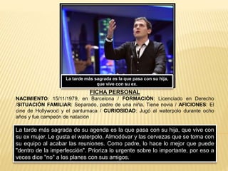 La tarde más sagrada de su agenda es la que pasa con su hija, que vive con
su ex mujer. Le gusta el waterpolo, Almodóvar y las cervezas que se toma con
su equipo al acabar las reuniones. Como padre, lo hace lo mejor que puede
"dentro de la imperfección". Prioriza lo urgente sobre lo importante, por eso a
veces dice "no" a los planes con sus amigos.
FICHA PERSONAL
NACIMIENTO: 15/11/1979, en Barcelona / FORMACIÓN: Licenciado en Derecho
/SITUACIÓN FAMILIAR: Separado, padre de una niña. Tiene novia / AFICIONES: El
cine de Hollywood y el pantumaca / CURIOSIDAD: Jugó al waterpolo durante ocho
años y fue campeón de natación
La tarde más sagrada es la que pasa con su hija,
que vive con su ex.
 