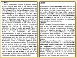 FAMILIA
La hija de Albert Rivera, Daniela, cumplirá 5 años el
próximo mes de abril. Vive en La Garriga, en la
provincia de Barcelona, con su madre y ex mujer del
político, la psicóloga Mariona Saperas. Hasta allí
va a buscarla Rivera una vez por semana, el
día "más sagrado en su agenda", como dijo a Ana
Rosa Quintana. A Risto Mejide le confesó que le
cuesta ser consciente de que hará su vida "con un
padre a distancia", pero que ha aprendido a
sobrellevar el no estar el día a día junto a ella.Dice
que no conoce los nombres de los padres de sus
amigas, pero sí los de las amigas y que tienen
peluches de Trancas y Barrancas en su
habitación. Lo hace lo mejor que puede "dentro
de la imperfección". Si bien una de las críticas a
Rivera es su incapacidad de hablar
apasionadamente, el líder de Ciudadanos señaló
que su hija tampoco es pródiga en la muestra de
sentimientos, pero que cada vez que le dice "te
quiero" vale por mil porque "se le cae la baba
literalmente". Rivera es un hombre separado, tema
que tocó en profundidad con Risto. Su matrimonio
no tuvo un final violento, no hubo "malos rollos"
entre él y su ex mujer. Simplemente, sus vidas
tomaron caminos separados. Desde hace dos
años tiene una nueva pareja, Beatriz, de la que
sólo se sabe que es azafata y que ya le ha
acompañado a distintos actos oficiales (con mayor o
menor éxito estilístico, todo hay que decirlo).
AMOR
Rivera es un hombre separado, tema que tocó en
profundidad con Risto. Su matrimonio no tuvo un
final violento, no hubo "malos rollos" entre él y su
ex mujer. Simplemente, sus vidas tomaron
caminos separados. Desde hace dos años tiene
una nueva pareja, Beatriz, de la que sólo se sabe
que es azafata y que ya le ha acompañado a
distintos actos oficiales (con mayor o menor éxito
estilístico, todo hay que decirlo).
AMIGOS
Como Sánchez, Rivera peca de falta de tiempo. Si
bien el poco que tiene lo dedica a su familia o a
salir con sus amigos, se avergüenza de tener, a
veces, que declinar planes y de que olvida
contestar a los whatsapps: "A veces no priorizas
lo importante, sino lo urgente", le admitía a Risto.
Pero, eso sí, no por el hecho de ser político uno
tiene que quitarse de los placeres más mundanos.
CASA
Nada pijo y de familia currante, en contra de lo que
muchos creen, el joven líder de Ciudadanos reside
desde este verano con su novia en L'Hospitalet
de Llobregat,un municipio del extrarradio
barcelonés que creció en la década de los 60 a raíz
de la llegada de inmigrantes de otras partes de
España. Beatriz ya vivía allí, en un piso de 50
metros cuadrados, por lo que juntos decidieron
mudarse a una vivienda algo más grande.
 