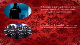 4. Fortalecer el cuerpo policíaco en el país
para que haya oficiales mejor entrenados,
protegidos y mejor remunerados.
5. Combatir las desigualdades para prevenir
con efectividad los factores delincuenciales.
 