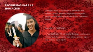 Sin lugar a dudas, la educación es la herramienta para
cambiar a México. Queremos tenga cada vez tenga más
calidad y que las nuevas generaciones puedan contribuir al
cambio.
Para ello, YO PROPONGO:
1.Pasar de 25 mil a 100 mil escuelas de tiempo completo, con
comedor y en donde nuestros hijos además aprendan inglés,
arte, cultura y hagan deporte.
PROPUESTAS PARA LA
EDUCACION
 