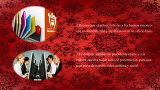 2.Reconoceré el esfuerzo de las y los buenos maestros
con un aumento real y significativo en su salario base.
3,Le daré un impulso sin precedente al arte y a la
cultura, nuestra mejor carta de presentación, para que
sean parte de nuestra vida cotidiana y social.
 