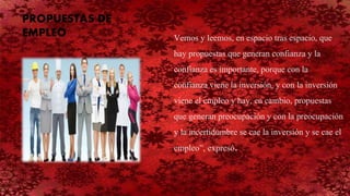 Vemos y leemos, en espacio tras espacio, que
hay propuestas que generan confianza y la
confianza es importante, porque con la
confianza viene la inversión, y con la inversión
viene el empleo y hay, en cambio, propuestas
que generan preocupación y con la preocupación
y la incertidumbre se cae la inversión y se cae el
empleo”, expresó.
PROPUESTAS DE
EMPLEO
 