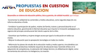 PROPUESTAS EN CUESTION
DE EDUCACION
Desarrollar un sistema de educación pública, laica y gratuita, de calidad mundial, que incluya:
Incrementar la calidad de los contenidos y medios educativos, como segunda etapa de una
reforma educativa a fondo.
- Fortalecer la participación de padres, madres de familia, tutores y personal docente en el
sistema educativo, garantizando la libertad educativa que impulse la innovación pedagógica y la
vigencia del principio constitucional del interés superior de la niñez.
- Garantizar que hombres y mujeres tengan acceso por igual a la educación en todos sus
niveles.
- Mejorar la educación para la apropiación tecnológica en todos los niveles.
- Reformular los planes de estudio de la educación media y media superior, vinculándolos con
las actividades productivas mediante esquemas de educación dual, haciendo énfasis en la
adquisición de competencias, la valoración del trabajo técnico y la alfabetización digital, como
herramientas de estímulo a la inteligencia y la creación.
 