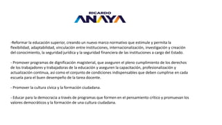 -Reformar la educación superior, creando un nuevo marco normativo que estimule y permita la
flexibilidad, adaptabilidad, vinculación entre instituciones, internacionalización, investigación y creación
del conocimiento, la seguridad jurídica y la seguridad financiera de las instituciones a cargo del Estado.
- Promover programas de dignificación magisterial, que aseguren el pleno cumplimiento de los derechos
de los trabajadores y trabajadoras de la educación y aseguren la capacitación, profesionalización y
actualización continua, así como el conjunto de condiciones indispensables que deben cumplirse en cada
escuela para el buen desempeño de la tarea docente.
- Promover la cultura cívica y la formación ciudadana.
- Educar para la democracia a través de programas que formen en el pensamiento crítico y promuevan los
valores democráticos y la formación de una cultura ciudadana.
 