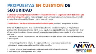 PROPUESTAS EN CUESTION DE
SEGURIDAD
1-Establecer una campaña nacional en favor del establecimiento de un genuino Estado de Derecho y de
combate a la impunidad, como mecanismos para favorecer nuestra democracia, la seguridad, inversión,
creación de empleos, calidad de vida y marca país, entre otros.
2-Perfeccionar y fortalecer el Sistema Nacional Anticorrupción, mediante las siguientes acciones:
Dotar a la Auditoría Superior de la Federación de autonomía constitucional plena, e integrarla con
profesionistas de sobrada solvencia moral, buena reputación, capacidad técnica e independencia y dotar
al nuevo organismo de un alcance nacional, para castigar desvíos de recursos no sólo de origen federal
sino local.
- Fortalecer y ampliar los programas y mecanismos de cooperación internacional en materia de combate
a la corrupción.
- Revisar integralmente el sistema de responsabilidades y sanciones de los servidores
públicos y de los agentes privados que interactúan con ellos.
- Prohibir el uso de dinero en efectivo para cualquier transacción gubernamental,
a nivel federal, de los tres poderes de la Unión.
 