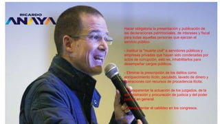 Hacer obligatoria la presentación y publicación de
las declaraciones patrimoniales, de intereses y fiscal
para todas aquellas personas que ejerzan el
servicio público.
- Instituir la "muerte civil" a servidores públicos y
empresas privadas que hayan sido condenadas por
actos de corrupción, esto es, inhabilitarlos para
desempeñar cargos públicos.
- Eliminar la prescripción de los delitos como
enriquecimiento ilícito, peculado, lavado de dinero y
operaciones con recursos de procedencia ilícita.
- Transparentar la actuación de los juzgados, de la
administración y procuración de justicia y del poder
judicial en general.
- Transparentar el cabildeo en los congresos.
 