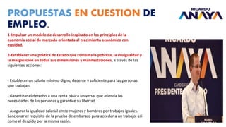 PROPUESTAS EN CUESTION DE
EMPLEO.
1-Impulsar un modelo de desarrollo inspirado en los principios de la
economía social de mercado orientada al crecimiento económico con
equidad.
2-Establecer una política de Estado que combata la pobreza, la desigualdad y
la marginación en todas sus dimensiones y manifestaciones, a través de las
siguientes acciones:
- Establecer un salario mínimo digno, decente y suficiente para las personas
que trabajan.
- Garantizar el derecho a una renta básica universal que atienda las
necesidades de las personas y garantice su libertad.
- Asegurar la igualdad salarial entre mujeres y hombres por trabajos iguales.
Sancionar el requisito de la prueba de embarazo para acceder a un trabajo, así
como el despido por la misma razón.
 