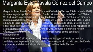 Margarita Ester Zavala Gómez del Campo
Margarita Ester Zavala Gómez del Campo (Ciudad de México, 25 de julio de 1967)
es una abogada y política mexicana. Fue la primera dama de México de 2006 a
2012, durante la presidencia de Felipe Calderón Hinojosa. También fue diputada
plurinominal del Congreso de la Unión durante la LIX Legislatura de 2003 a 2006
y diputada local de la Asamblea Legislativa del En junio de 2015, a través de un
video, anunció sus intenciones de competir por la presidencia de la república en
las elecciones de 2018. El 6 de octubre de 2017 renunció al Partido Acción
Nacional, tras 33 años de militancia, para presentarse como candidata
independiente
El INE determinó el 23 de marzo de 2018 que Margarita Zavala es la única
candidata que logró reunir el umbral de firmas requerido para la postulación de
la primera candidatura independiente a la Presidencia de México.
 