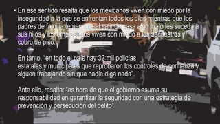 • En ese sentido resalta que los mexicanos viven con miedo por la
inseguridad a la que se enfrentan todos los días mientras que los
padres de familia temen que al salir de casa algo malo les suceda a
sus hijos y los empresarios viven con miedo a los secuestros y
cobro de piso.
En tanto, “en todo el país hay 32 mil policías
estatales y municipales que reprobaron los controles de confianza y
siguen trabajando sin que nadie diga nada”.
Ante ello, resalta: “es hora de que el gobierno asuma su
responsabilidad en garantizar la seguridad con una estrategia de
prevención y persecución del delito”
 