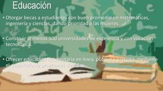 Educación
• Otorgar becas a estudiantes con buen promedio en matemáticas,
ingeniería y ciencias, dando prioridad a las mujeres.
• Construir al menos 100 universidades de excelencia y con vocación
tecnológica.
• Ofrecer educación universitaria en línea, pública y gratuita, mediante
el desarrollo de programas digitales.
 