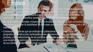 Empleo
• Plantea la formalización del empleo y la mejora en la calidad mediante beneficios
tributarios, lo cual sigue la misma línea del programa de “Mi primer empleo”, que
demostró que el aparato productivo está dispuesto a contratar, en condiciones de
calidad, si recibe un beneficio económico que supere los costos asociados.
• Sus propuestas de empleo inclusivo están ancladas a programas que ya existen, lo
que puede aumentar la factibilidad de que sean puestas en marcha en el corto y el
mediano plazo.
• Contempla iniciativas que se enfocan en poblaciones específicas como un
programa de construcción participativa para el desarrollo pleno del trabajo para los
jóvenes y el fortalecimiento de las políticas de primer empleo. También, contempla
una iniciativa de estímulos económicos por el trabajo de las mujeres en el cuidado
de sus familias, enfermos, adultos mayores y la protección de la naturaleza.
 