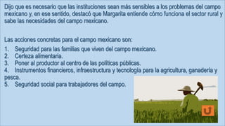 Dijo que es necesario que las instituciones sean más sensibles a los problemas del campo
mexicano y, en ese sentido, destacó que Margarita entiende cómo funciona el sector rural y
sabe las necesidades del campo mexicano.
Las acciones concretas para el campo mexicano son:
1. Seguridad para las familias que viven del campo mexicano.
2. Certeza alimentaria.
3. Poner al productor al centro de las políticas públicas.
4. Instrumentos financieros, infraestructura y tecnología para la agricultura, ganadería y
pesca.
5. Seguridad social para trabajadores del campo.
 
