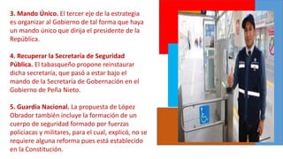 3. Mando Único. El tercer eje de la estrategia
es organizar al Gobierno de tal forma que haya
un mando único que dirija el presidente de la
República.
4. Recuperar la Secretaría de Seguridad
Pública. El tabasqueño propone reinstaurar
dicha secretaría, que pasó a estar bajo el
mando de la Secretaría de Gobernación en el
Gobierno de Peña Nieto.
5. Guardia Nacional. La propuesta de López
Obrador también incluye la formación de un
cuerpo de seguridad formado por fuerzas
policiacas y militares, para el cual, explicó, no se
requiere alguna reforma pues está establecido
en la Constitución.
 