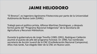 JAIME HELIODORO
“El Bronco”, es Ingeniero Agrónomo Fitotecnista por parte de la Universidad
Autónoma de Nuevo León (UANL).
Trabajó para el político priista, Alfonso Martínez Domínguez, y después
formó parte del “Programa Nacional Indigenista” de la Secretaria de
Agricultura y Recursos Hidráulicos.
Durante la gubernatura de Jorge Treviño (1985-1991), Rodríguez Calderón
asumió el puesto de jefe del programa Forestal. En 1990, fue nombrado
secretario de Acción Juvenil de la CNC (Confederación Nacional Campesina).
Años más tarde, fue elegido líder de la CNC en Nuevo León.
 