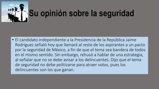 Su opinión sobre la seguridad
• El candidato independiente a la Presidencia de la República Jaime
Rodríguez señaló hoy que llamará al resto de los aspirantes a un pacto
por la seguridad de México, a fin de que el tema sea bandera de todos
en el mismo sentido. Sin embargo, rehusó a hablar de una estrategia,
al señalar que no se debe avisar a los delincuentes. Dijo que el tema
de seguridad no debe politizarse para atraer votos, pues los
delincuentes son los que ganan.
 