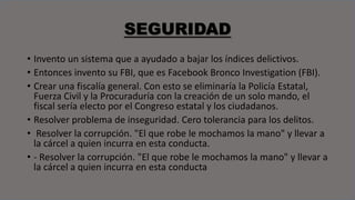 SEGURIDAD
• Invento un sistema que a ayudado a bajar los índices delictivos.
• Entonces invento su FBI, que es Facebook Bronco Investigation (FBI).
• Crear una fiscalía general. Con esto se eliminaría la Policía Estatal,
Fuerza Civil y la Procuraduría con la creación de un solo mando, el
fiscal sería electo por el Congreso estatal y los ciudadanos.
• Resolver problema de inseguridad. Cero tolerancia para los delitos.
• Resolver la corrupción. "El que robe le mochamos la mano" y llevar a
la cárcel a quien incurra en esta conducta.
• - Resolver la corrupción. "El que robe le mochamos la mano" y llevar a
la cárcel a quien incurra en esta conducta
 