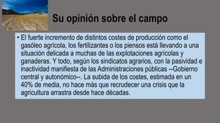 Su opinión sobre el campo
• El fuerte incremento de distintos costes de producción como el
gasóleo agrícola, los fertilizantes o los piensos está llevando a una
situación delicada a muchas de las explotaciones agrícolas y
ganaderas. Y todo, según los sindicatos agrarios, con la pasividad e
inactividad manifiesta de las Administraciones públicas --Gobierno
central y autonómico--. La subida de los costes, estimada en un
40% de media, no hace más que recrudecer una crisis que la
agricultura arrastra desde hace décadas.
 