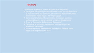 Transformar el gobierno federal en materia de seguridad.
 Es urgente retomar el proceso de construcción y consolidación de
la Policía Federal. En particular, es necesario duplicar el número
de elementos hasta llegar a 75 mil para 2024.
 Es necesario fortalecer los protocolos de ingreso, ascenso,
profesionalización, carrera policial y régimen disciplinarios
 Crear la “Secretaría de Seguridad Ciudadana”.
 Centralizar la formación de todos los policías del país en
academias nacionales
 duplicar el número de elementos de la Policía Federal, hasta
llegar a 75 mil para el año 2024.
POLITICAS
 