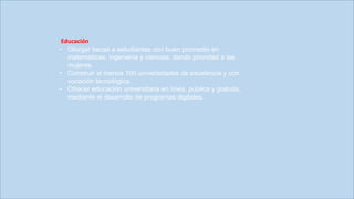 EDUCACIÓN
Educación
• Otorgar becas a estudiantes con buen promedio en
matemáticas, ingeniería y ciencias, dando prioridad a las
mujeres.
• Construir al menos 100 universidades de excelencia y con
vocación tecnológica.
• Ofrecer educación universitaria en línea, pública y gratuita,
mediante el desarrollo de programas digitales.
 