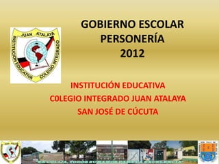 GOBIERNO ESCOLAR
         PERSONERÍA
            2012

     INSTITUCIÓN EDUCATIVA
C0LEGIO INTEGRADO JUAN ATALAYA
       SAN JOSÉ DE CÚCUTA
 
