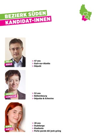 BEZIERK SÜDEN
KANDIDAT-INNEN
FELIX
BRAZ
> 47 ans
> Esch-sur-Alzette
> Député
JOSÉE
LORSCHÉ
> 52 ans
> Bettembourg
> Députée & Echevine
GINA
ARVAI
> 20 ans
> Dudelange
> Etudiante
> Porte-parole déi jonk gréng
 