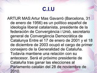 C.I.U ARTUR MAS:Artur Mas Gavarró (Barcelona, 31 de enero de 1956) es un político español de ideología liberal catalanista, presidente de la federación de Convergència i Unió, secretario general de Convergència Democràtica de Catalunya Entre el 17 de enero de 2001 y el 18 de diciembre de 2003 ocupó el cargo de primer consejero de la Generalidad de Cataluña. Todavía mantiene una relación con su antecesor. Será el próximo presidente de Cataluña tras ganar las elecciones al Parlamento catalán del 28 de noviembre de 2010. 