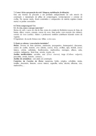 7. Como é feita a preparação do solo? (limpeza, mobilização, fertilização)
Este ano tivemos de proceder a um profundo enriquecimento do solo através da
construção e manutenção de pilhas de compostagem, vermicompostor e estrume de
ovelha. Do mesmo modo, foram construídos e enriquecidos de matéria orgânica (manta
morta) os jardins associados.
8. É feita compostagem? Sim
8.1. Se sim, como e com que materiais?
Borras de café e sacos de chá do Bar, restos de comida do Refeitório (cascas de fruta, de
batata, alface, couves, cenoura, cascas de ovos, fruta podre, com exceção dos citrinos),
cuvetes de ovos (cartão). Alunos e professores também contribuem trazendo restos de
vegetais.
O logradouro da escola fornece-nos folhas e erva seca.
9. Quais as culturas / consociações instaladas?
Horta: Árvores de fruto (pereiras, ameixoeira, pessegueiros, damasqueiro), dracaenas,
cardos do coalho, loureiro, erva cidreira, couves, favas, ervilhas, aipo, hortelã, cravos
túnicos, cebola, calêndulas, framboeseiras, madressilvas, morangos, alfaces, salsa,
coentros, malaguetas, lúcia-lima, aroeira, roseira, etc.
Jardim mediterrânico: azevinho, urze (Erica cinerea), torga (Calluna vulgaris),
pascoínha, arruda, loureiro, carrasco,…
Jardim de aromáticas: está ainda em construção.
Canteiros da Casinha da Horta: manjerona, boldo, orégãos, cebolinho, menta,
tomilho, abacateiro, limoeiro, cravos túnicos, segurelha, salvia, alecrim, alfazema, cica,
madressilva,…
 