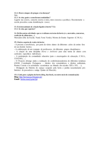 12.2. Houve ataques de pragas e/ou doenças?
Sim.
12.3. Se sim, quais e como foram combatidas?
Lagarta nas couves, caracóis (mortos à mão), ratos (ratoeiras e pastilhas). Recentemente a
escola procedeu a uma desinfestação (ratos).
13. Existem animais de criação ligados à horta? Não
13.1. Se sim, que espécies?
14. Refira outras atividades que se realizam em torno da horta (ex. mercados, concursos,
confeção de alimentos,... )
Mercados (Dia da Escola; Natal; Festa Verde); Mostra do Ensino Superior (C.M.A.).
15. Outros aspetos de realce da horta:
- A procura e envolvência, por parte de vários alunos de diferentes ciclos de ensino fora
do seu horário lectivo;
- A colaboração de um conjunto de professores, de diferentes grupos disciplinares;
- A criação de uma disciplina Horta e Ambiente para uma turma de alunos com
currículos específicos individuais;
- A participação da comunidade educativa (pais e encarregados de educação, C.M.A.,
USALMA,…;
- O Projecto abrange ainda a realização de conferências/palestras de diferentes temáticas
(OGM, Constituição Portuguesa – direitos dos consumidores e direitos ambientais,
Romeu Correia e as actividades económicas na Almada dos séculos XIX e XX, …);
- Divulgação da História do espaço ocupado pela horta e jardins (assentamento pré-
histórico de pescadores e antiga Quinta do Marcelo).
15.1. Link para a página da horta (blog, facebook, ou outro meio de comunicação)
Blog: http://hortusesaa.blogspot.pt/
Email: hortus.esaa@gmail.pt
 