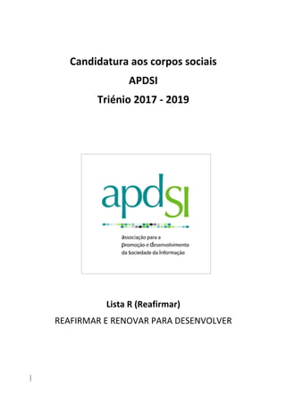 Candidatura	aos	corpos	sociais	
APDSI		
Triénio	2017	-	2019	
	
	
	
	
	
	
	
	
	
	
	
	
Lista	R	(Reafirmar)	
REAFIRMAR	E	RENOVAR	PARA	DESENVOLVER	
	
	
	
 