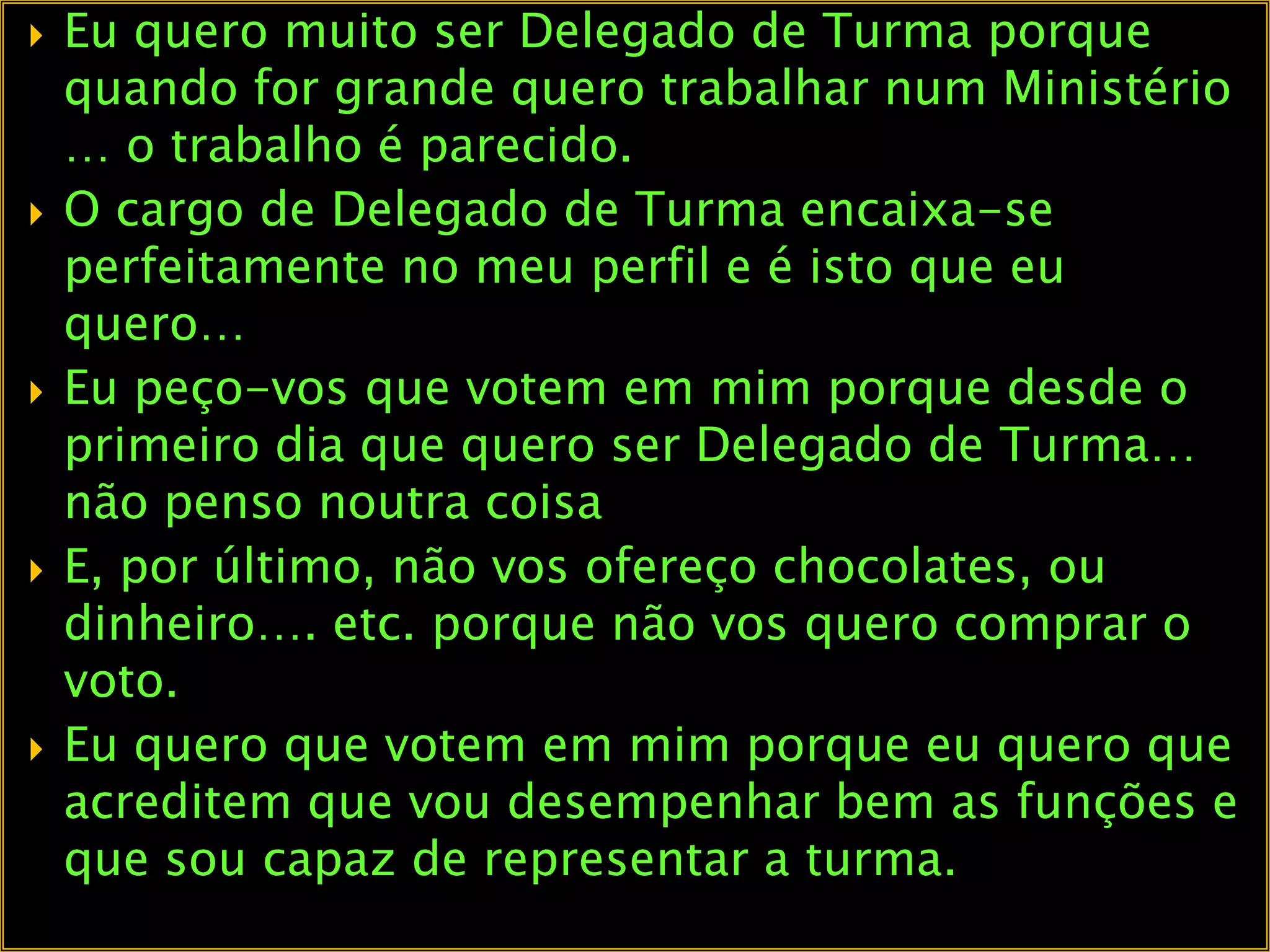 Eu quero muito ser Delegado de Turma porque quando for grande quero trabalhar num Ministério … o trabalho é parecido.O cargo de Delegado de Turma encaixa-se perfeitamente no meu perfil e é isto que eu quero…Eu peço-vos que votem em mim porque desde o primeiro dia que quero ser Delegado de Turma… não penso noutra coisaE, por último, não vos ofereço chocolates, ou dinheiro…. etc. porque não vos quero comprar o voto.Eu quero que votem em mim porque eu quero que acreditem que vou desempenhar bem as funções e que sou capaz de representar a turma.