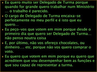 Eu quero muito ser Delegado de Turma porque quando for grande quero trabalhar num Ministério … o trabalho é parecido.O cargo de Delegado de Turma encaixa-se perfeitamente no meu perfil e é isto que eu quero…Eu peço-vos que votem em mim porque desde o primeiro dia que quero ser Delegado de Turma… não penso noutra coisaE, por último, não vos ofereço chocolates, ou dinheiro…. etc. porque não vos quero comprar o voto.Eu quero que votem em mim porque eu quero que acreditem que vou desempenhar bem as funções e que sou capaz de representar a turma.   