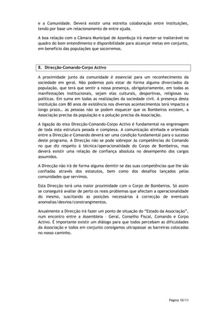 e a Comunidade. Deverá existir uma estreita colaboração entre instituições,
tendo por base um relacionamento de entre ajuda.

A boa relação com a Câmara Municipal de Azambuja irá manter-se inalterável no
quadro do bom entendimento e disponibilidade para alcançar metas em conjunto,
em benefício das populações que socorremos.



8. Direcção-Comando-Corpo Activo

A proximidade junto da comunidade é essencial para um reconhecimento da
sociedade em geral. Não podemos pois estar de forma alguma divorciados da
população, que terá que sentir a nossa presença, obrigatoriamente, em todas as
manifestações institucionais, sejam elas culturais, desportivas, religiosas ou
políticas. Em suma em todas as realizações da sociedade civil. A presença desta
instituição com 80 anos de existência nos diversos acontecimentos terá impacto a
longo prazo… as pessoas não se podem esquecer que os Bombeiros existem, a
Associação precisa da população e a polução precisa da Associação.

A ligação do eixo Direcção-Comando-Corpo Activo é fundamental na engrenagem
de toda esta estrutura pesada e complexa. A comunicação alinhada e orientada
entre a Direcção e Comando deverá ser uma condição fundamental para o sucesso
deste programa. A Direcção não se pode sobrepor às competências do Comando
no que diz respeito à técnica/operacionalidade do Corpo de Bombeiros, mas
deverá existir uma relação de confiança absoluta no desempenho dos cargos
assumidos.

A Direcção não irá de forma alguma demitir-se das suas competências que lhe são
confiadas através dos estatutos, bem como dos desafios lançados pelas
comunidades que servimos.

Esta Direcção terá uma maior proximidade com o Corpo de Bombeiros. Só assim
se conseguirá avaliar de perto os reais problemas que afectam a operacionalidade
do mesmo, suscitando as posições necessárias à correcção de eventuais
anomalias/desvios/constrangimentos.

Anualmente a Direcção irá fazer um ponto de situação do “Estado da Associação”,
num encontro entre a Assembleia – Geral, Conselho Fiscal, Comando e Corpo
Activo. É importante existir um diálogo para que todos percebam as dificuldades
da Associação e todos em conjunto consigamos ultrapassar as barreiras colocadas
no nosso caminho.




                                                                     Página 10/11
 