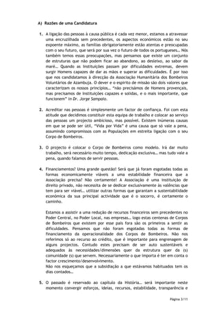 A) Razões de uma Candidatura

1. A ligação das pessoas à causa pública é cada vez menor, estamos a atravessar
   uma encruzilhada sem precedentes, os aspectos económicos estão no seu
   expoente máximo, as famílias obrigatoriamente estão atentas e preocupadas
   com o seu futuro, que será por sua vez o futuro de todos os portugueses… Nós
   também temos essas preocupações, mas pensamos que existe um conjunto
   de estruturas que não podem ficar ao abandono, ao desleixo, ao sabor da
   maré… Quando as Instituições passam por dificuldades extremas, devem
   surgir Homens capazes de dar as mãos e superar as dificuldades. É por isso
   que nos candidatamos à direcção da Associação Humanitária dos Bombeiros
   Voluntários de Azambuja. O dever e o espirito de missão são dois valores que
   caracterizam os nossos princípios… “não precisámos de Homens provençais,
   mas precisamos de Instituições capazes e solidas, e o mais importante, que
   funcionem” in Dr. Jorge Sampaio.

2. Acreditar nas pessoas é simplesmente um factor de confiança. Foi com esta
   atitude que decidimos constituir esta equipa de trabalho e colocar ao serviço
   das pessoas um projecto ambicioso, mas possível. Existem inúmeras causas
   em que se pode ser útil, “Vida por Vida” é uma causa que só vale a pena,
   assumindo compromissos com as Populações em estreita ligação com o seu
   Corpo de Bombeiros.

3. O projecto é colocar o Corpo de Bombeiros como modelo. Irá dar muito
   trabalho, será necessário muito tempo, dedicação exclusiva… mas tudo vale a
   pena, quando falamos de servir pessoas.

4. Financiamentos? Uma grande questão! Será que já foram esgotadas todas as
   formas economicamente viáveis a uma estabilidade financeira que a
   Associação precisa? Não certamente! A Associação é uma instituição de
   direito privado, não necessita de se dedicar exclusivamente às valências que
   tem para ser viável… utilizar outras formas que garantam a sustentabilidade
   económica da sua principal actividade que é o socorro, é certamente o
   caminho.

   Estamos a assistir a uma redução de recursos financeiros sem precedentes no
   Poder Central, no Poder Local, nas empresas… logo estas centenas de Corpos
   de Bombeiros que existem por esse país fora são os primeiros a sentir as
   dificuldades. Pensamos que não foram esgotadas todas as formas de
   financiamento da operacionalidade dos Corpos de Bombeiros. Não nos
   referimos só ao recurso ao crédito, que é importante para engrenagem de
   alguns projectos. Contudo estes precisam de ser auto sustentáveis e
   adequados às necessidades/dimensões quer da estrutura quer da (s)
   comunidade (s) que servem. Necessariamente o que importa é ter em conta o
   factor crescimento/desenvolvimento.
   Não nos esqueçamos que a subsidiação a que estávamos habituados tem os
   dias contados…

5. O passado é reservado ao capítulo da História… será importante neste
   momento convergir esforços, ideias, recursos, estabilidade, transparência e

                                                                      Página 3/11
 
