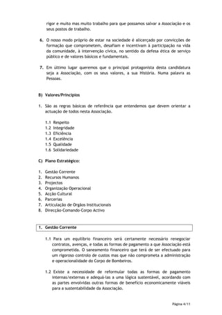 rigor e muito mas muito trabalho para que possamos salvar a Associação e os
     seus postos de trabalho.

6. O nosso modo próprio de estar na sociedade é alicerçado por convicções de
   formação que comprometem, desafiam e incentivam à participação na vida
   da comunidade, à intervenção cívica, no sentido da defesa ética de serviço
   público e de valores básicos e fundamentais.

7. Em último lugar queremos que o principal protagonista desta candidatura
   seja a Associação, com os seus valores, a sua História. Numa palavra as
   Pessoas.


B) Valores/Princípios

1. São as regras básicas de referência que entendemos que devem orientar a
   actuação de todos nesta Associação.

     1.1   Respeito
     1.2   Integridade
     1.3   Eficiência
     1.4   Excelência
     1.5   Qualidade
     1.6   Solidariedade

C) Plano Estratégico:

1.   Gestão Corrente
2.   Recursos Humanos
3.   Projectos
4.   Organização Operacional
5.   Acção Cultural
6.   Parcerias
7.   Articulação de Orgãos Institucionais
8.   Direcção-Comando-Corpo Activo



1. Gestão Corrente

     1.1 Para um equilíbrio financeiro será certamente necessário renegociar
        contratos, avenças, e todas as formas de pagamento a que Associação está
        comprometida. O saneamento financeiro que terá de ser efectuado para
        um rigoroso controlo de custos mas que não comprometa a administração
        e operacionalidade do Corpo de Bombeiros.

     1.2 Existe a necessidade de reformular todas as formas de pagamento
        internas/externas e adequá-las a uma lógica sustentável, acordando com
        as partes envolvidas outras formas de benefício economicamente viáveis
        para a sustentabilidade da Associação.


                                                                      Página 4/11
 