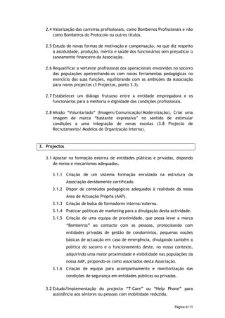 2.4 Valorização das carreiras profissionais, como Bombeiros Profissionais e não
       como Bombeiros do Protocolo ou outros títulos.

   2.5 Estudo de novas formas de motivação e compensação, no que diz respeito
       à assiduidade, produção, mérito e saúde dos funcionários sem prejudicar o
       saneamento financeiro da Associação.

   2.6 Requalificar a vertente profissional dos operacionais envolvidos no socorro
       das populações apetrechando-os com novas ferramentas pedagógicas no
       exercício das suas funções, equilibrando com as ambições da Associação
       para novos projectos (3 Projectos, ponto 3.3).

   2.7 Estabelecer um diálogo frutuoso entre a entidade empregadora e os
       funcionários para a melhoria e dignidade das condições profissionais.

   2.8 Missão “Voluntariado” (Imagem/Comunicação/Modernização). Criar uma
       imagem de marca “bastante expressiva” no sentido de estimular
       condições a uma integração de novas escolas (3.8 Projecto de
       Recrutamento/ Modelos de Organização Interna).



3. Projectos

   3.1 Apostar na formação externa de entidades públicas e privadas, dispondo
       de meios e mecanismos adequados.

      3.1.1 Criação de um sistema formação enraízado na estrutura da
               Associação devidamente certificado.
      3.1.2 Dispor de conteúdos pedagógicos adequados à realidade da nossa
               Área de Actuação Própria (AAP).
      3.1.3 Criação de bolsa de formadores interna/externa.
      3.1.4 Praticar políticas de marketing para a divulgação desta actividade.
      3.1.5 Criação de uma equipa de proximidade, que possa levar a marca
               “Bombeiros” ao contacto com as pessoas, protocolando com
               entidades privadas de gestão de condomínios, pequenas noções
               básicas de actuação em caso de emergência, divulgando também a
               politica do socorro e o funcionamento deste, no nosso contexto,
               adquirindo uma maior proximidade e visibilidade nas populações da
               nossa AAP, propondo-os como associados desta Associação.
      3.1.6 Criação de equipa para acompanhamento e monitorização das
               condições de segurança em entidades públicas ou privadas.


   3.2 Estudo/Implementação do projecto “T-Care” ou “Help Phone” para
       assistência aos séniores ou pessoas com mobilidade reduzida.


                                                                        Página 6/11
 