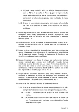3.2.1 Discussão com as entidades públicas e privadas, fundamentalmente
          com as IPSS´s do concelho de Azambuja para a implementação
          deste novo mecanismo de alerta para situações de emergência,
          combatendo o isolamento das pessoas mais fragilizadas da nossa
          comunidade.
   3.2.2 Criação de parcerias com as autarquias locais para a referenciação
          de casos que merecem de certa forma vigilância das devidas
          entidades.


3.3 Estudo/implementação de posto de ambulância do Instituto Nacional de
    Emergência Médica (INEM), aproveitando os recursos à disposição do Corpo
    de Bombeiros para sua actuação de forma diferenciada (2 Recursos
    Humanos, ponto 2.6).

3.4 Equacionar novas formas de receita, na vertente privada da Associação,
    podendo estudar/protocolar com a Câmara Municipal de Azambuja o
    transporte escolar.

3.5 Propor à Câmara Municipal de Azambuja que parte das receitas das
    futuras infra-estruturas de ordenamento do estacionamento automóvel da
    vila de Azambuja, possam financiar as Associações de Bombeiros do
    Concelho na medida das suas necessidades.

3.6 Estudar/implementar uma bolsa de aluguer de equipamentos básicos
    (ajudas técnicas) para pessoas com mobilidade reduzida (camas
    articuladas, cadeiras de rodas, etc.), a preços diferenciados de sócios e
    não sócios de forma a serem comportáveis a pessoas com fracos
    rendimentos, sendo o investimento abatido de forma gradual. Esta acção
    será implementada em articulação com as IPSS´s.

3.7 Criação de uma plataforma electrónica para serviço interno e externo,
    colocando à disposição do Corpo de Bombeiros uma ferramenta de
    consulta à distância (escalas, trocas/dispensas de serviços, comunicações,
    ordens de serviço, correio electrónico, regulamentos, etc.)

3.8 Projecto de Recrutamento/ Modelos de Organização Interna.

   3.8.1 Criação de cursos de formação nos Agrupamentos escolares da AAP,
          com protocolo de colaboração entre os respectivos agrupamentos.
       3.8.1.1 Estudar a implementação de grupos de boas práticas nas
              escolas.
       3.8.1.2 Actividades operacionais nos Estabelecimentos de Ensino de
              uma forma estruturada e planeada, cumprindo as directivas do
              Ministério da Educação.


                                                                    Página 7/11
 