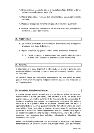 4.2 Criar condições necessárias para seja instalado um Posto de INEM no Corpo
       de Bombeiros (3 Projectos, ponto 3.3).

   4.3 Activar protocolo de formação com o Regimento de Sapadores Bombeiros
       de Lisboa.

   4.4 Reactivar a secção de mergulho com pessoal devidamente qualificado.

   4.5 Estudar a conversão/transformação de veículos de socorro, com veículos
       existentes na Corpo de Bombeiros.



5. Acção Cultural

   5.1 Colaborar e apoiar todas as manifestações do âmbito cultural e desportivo
       promovido pelo Corpo de Bombeiros

   5.2 Apoiar e dignificar o papel da Fanfarra no seio do Corpo de Bombeiros.

      5.2.1 Estudar e propor a aprendizagem mais aperfeiçoada de estilos
            musicais com a colaboração do Centro Cultural Azambujense.



6. Parcerias

A Associação deve estar disponível e interessada em promover parcerias com
entidades públicas e privadas, prestando serviços inerentes ao objectivo comum
da Associação.

As parcerias devem ser amplamente desenvolvidas para que ambas as partes
possam desenvolver um projecto e objectivo comum, estando esta Associação ao
serviço das pessoas.



7. Articulação de Órgãos Institucionais

A postura que nos levará à comunicação com os diversos órgãos institucionais,
nomeadamente a tutela (MAI/ANPC), será objectiva e clara. Por dever ético
pugnaremos por um modelo sustentável de financiamento das corporações de
bombeiros através de uma carta de risco devidamente estruturada. Não podemos
continuar a ser o parente pobre da sociedade, podendo estar em causa a
operacionalidade do socorro a qualquer momento. Terá efectivamente de existir
uma política, justa, sustentável e realista. As corporações de bombeiros não
podem estar à mercê da subsidio-dependência, existindo a necessidade urgente
de colocar em acção um plano rigoroso de financiamento, através de contratos-
programa, com objectivos bem definidos, colmatando a dificuldade das
respectivas Associações.

Existe a necessidade premente de uma aproximação às autarquias locais. Podem
também ser elas um potencial canal de comunicação entre o Corpo de Bombeiros

                                                                       Página 9/11
 